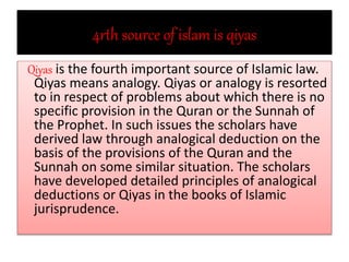 4rth source of islam is qiyas
Qiyas is the fourth important source of Islamic law.
Qiyas means analogy. Qiyas or analogy is resorted
to in respect of problems about which there is no
specific provision in the Quran or the Sunnah of
the Prophet. In such issues the scholars have
derived law through analogical deduction on the
basis of the provisions of the Quran and the
Sunnah on some similar situation. The scholars
have developed detailed principles of analogical
deductions or Qiyas in the books of Islamic
jurisprudence.
 
