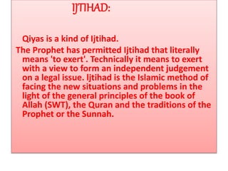 IJTIHAD:
Qiyas is a kind of Ijtihad.
The Prophet has permitted Ijtihad that literally
means 'to exert'. Technically it means to exert
with a view to form an independent judgement
on a legal issue. ljtihad is the Islamic method of
facing the new situations and problems in the
light of the general principles of the book of
Allah (SWT), the Quran and the traditions of the
Prophet or the Sunnah.
 
