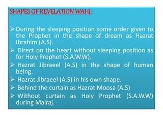SHAPES OF REVELATION WAHi:
During the sleeping position some order given to
the Prophet in the shape of dream as Hazrat
Ibrahim (A.S).
 Direct on the heart without sleeping position as
for Holy Prophet (S.A.W.W).
 Hazrat Jibraeel (A.S) in the shape of human
being.
 Hazrat Jibraeel (A.S) in his own shape.
 Behind the curtain as Hazrat Moosa (A.S)
 Without curtain as Holy Prophet (S.A.W.W)
during Mairaj.
 