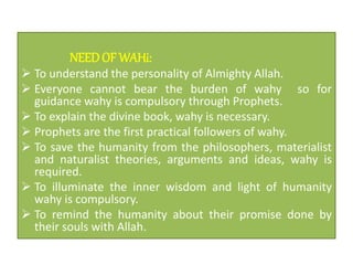 NEEDOF WAHi:
 To understand the personality of Almighty Allah.
 Everyone cannot bear the burden of wahy so for
guidance wahy is compulsory through Prophets.
 To explain the divine book, wahy is necessary.
 Prophets are the first practical followers of wahy.
 To save the humanity from the philosophers, materialist
and naturalist theories, arguments and ideas, wahy is
required.
 To illuminate the inner wisdom and light of humanity
wahy is compulsory.
 To remind the humanity about their promise done by
their souls with Allah.
 