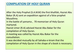 COMPILATION OF HOLY QURAN
After the Holy Prophet (S.A.W.W) the first khalifah, Hazrat Abu
Bakar (R.A) sent an expedition against of a false prophet
Musailima.
In the battle of yamama , 70 memorizer of Holy Quran
martyred.
Hazrat Umer (R.A) advised Hazrat Abu Bakar for the
compilation of Holy Quran.
A meeting was called by Hazrat Abu Bakar for the
consultation.
It was decided mutually by all Sahaba-e-kiram that the
compilation of Holy Quran in the shape of a book is necessary.
 