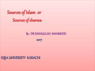 Sources of Islam or
Sources of shareea
By : DR SANAULLAH MAHMOOD
2017
IQRA UNIVERSITY KARACHI
 