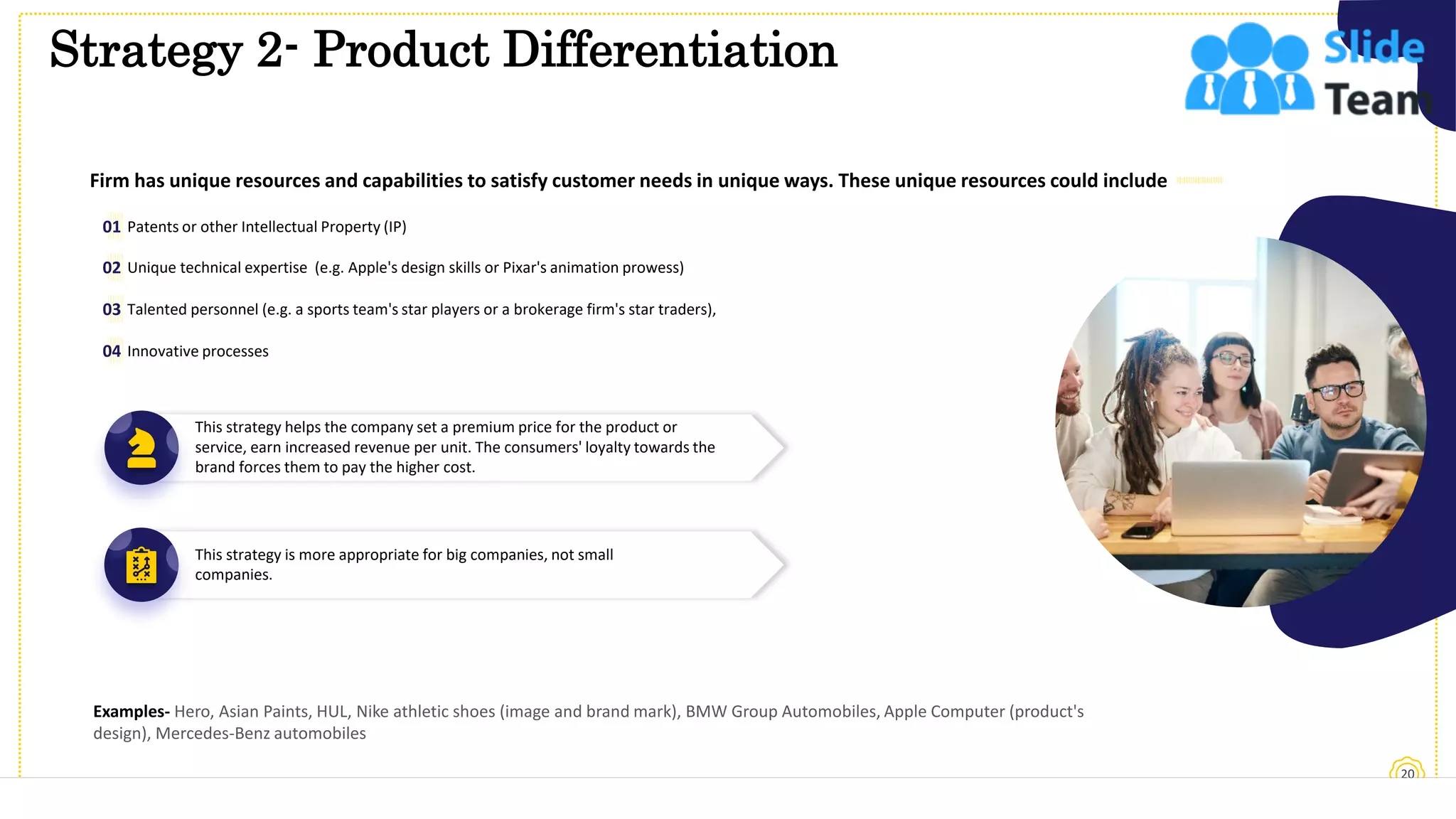 Strategy 2- Product Differentiation
20
This slide is 100% editable. Adapt it to your needs and capture your audience's attention.
Firm has unique resources and capabilities to satisfy customer needs in unique ways. These unique resources could include
Patents or other Intellectual Property (IP)
01
Unique technical expertise (e.g. Apple's design skills or Pixar's animation prowess)
Talented personnel (e.g. a sports team's star players or a brokerage firm's star traders),
Innovative processes
02
03
04
This strategy helps the company set a premium price for the product or
service, earn increased revenue per unit. The consumers' loyalty towards the
brand forces them to pay the higher cost.
This strategy is more appropriate for big companies, not small
companies.
Examples- Hero, Asian Paints, HUL, Nike athletic shoes (image and brand mark), BMW Group Automobiles, Apple Computer (product's
design), Mercedes-Benz automobiles
 