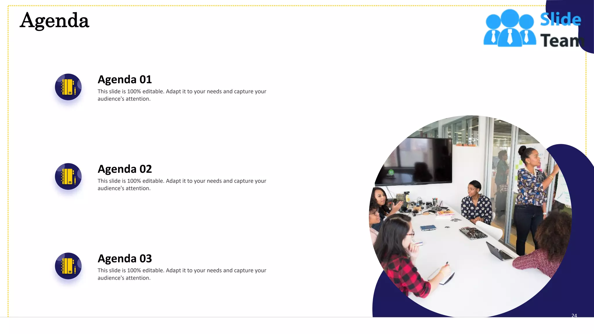 Agenda
24
Agenda 01
This slide is 100% editable. Adapt it to your needs and capture your
audience's attention.
Agenda 02
This slide is 100% editable. Adapt it to your needs and capture your
audience's attention.
Agenda 03
This slide is 100% editable. Adapt it to your needs and capture your
audience's attention.
 