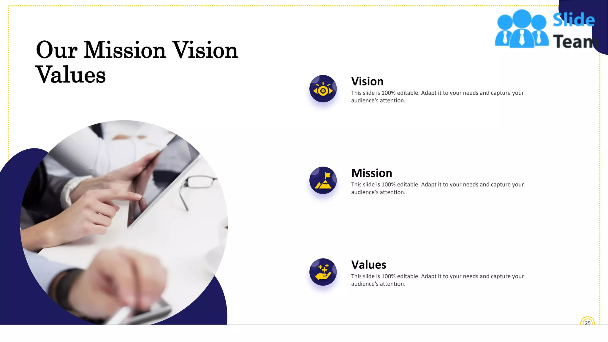 Our Mission Vision
Values
25
Vision
This slide is 100% editable. Adapt it to your needs and capture your
audience's attention.
Mission
This slide is 100% editable. Adapt it to your needs and capture your
audience's attention.
Values
This slide is 100% editable. Adapt it to your needs and capture your
audience's attention.
 