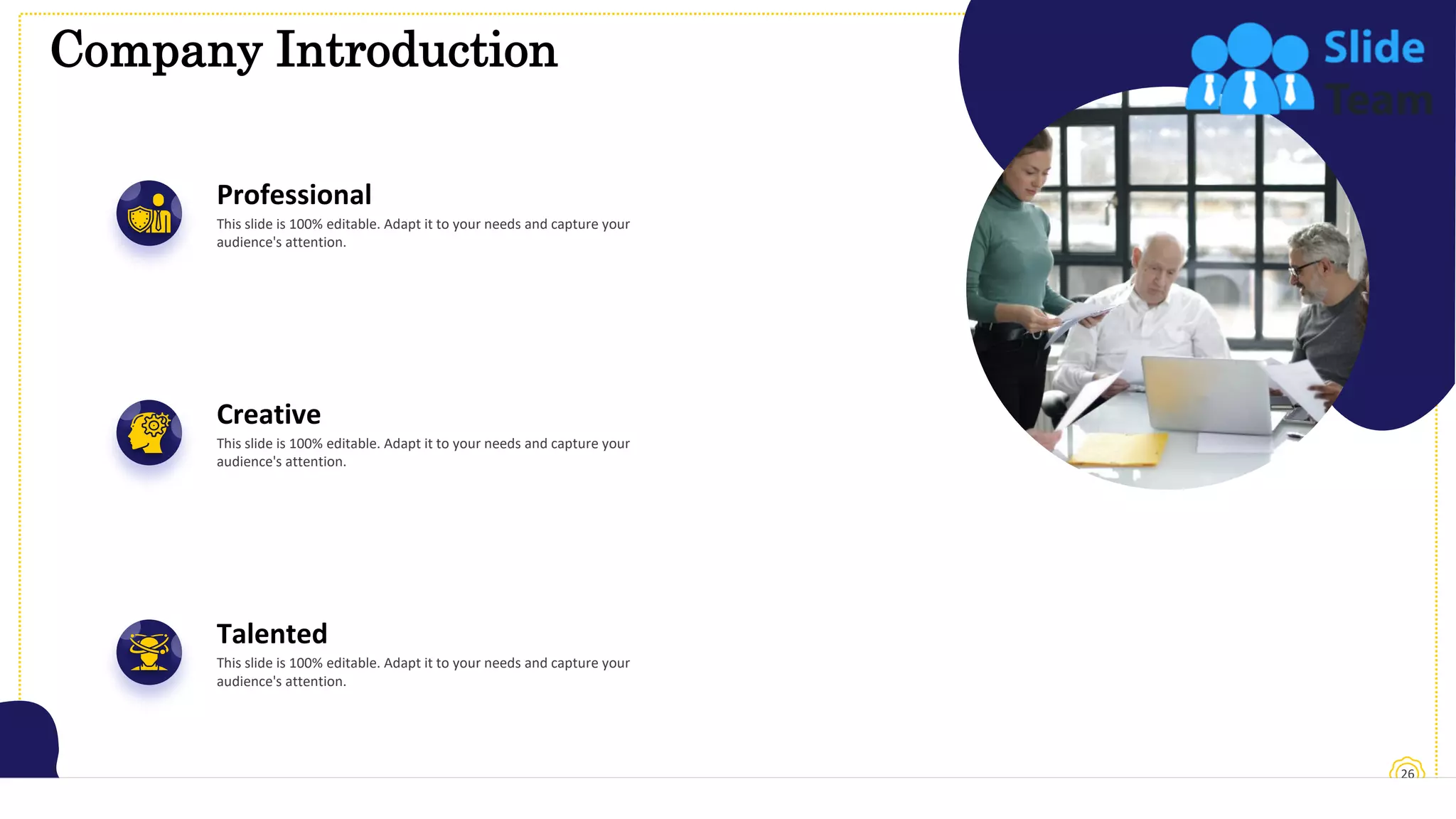 Company Introduction
26
Professional
This slide is 100% editable. Adapt it to your needs and capture your
audience's attention.
Creative
This slide is 100% editable. Adapt it to your needs and capture your
audience's attention.
Talented
This slide is 100% editable. Adapt it to your needs and capture your
audience's attention.
 