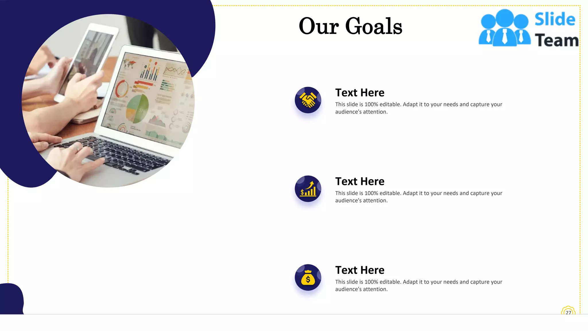 27
Our Goals
Text Here
This slide is 100% editable. Adapt it to your needs and capture your
audience's attention.
Text Here
This slide is 100% editable. Adapt it to your needs and capture your
audience's attention.
Text Here
This slide is 100% editable. Adapt it to your needs and capture your
audience's attention.
 