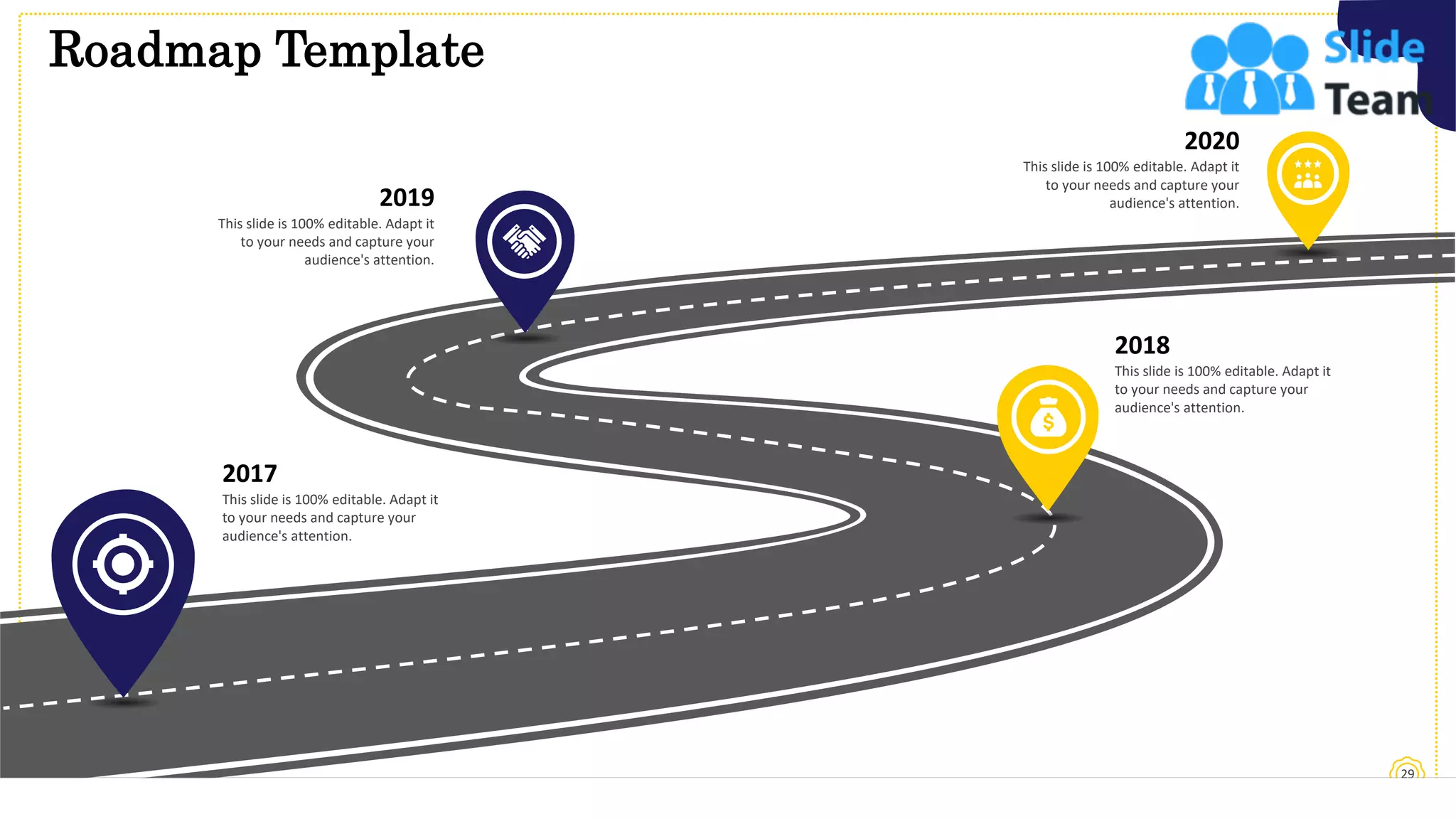 Roadmap Template
29
This slide is 100% editable. Adapt it
to your needs and capture your
audience's attention.
2018
This slide is 100% editable. Adapt it
to your needs and capture your
audience's attention.
2017
This slide is 100% editable. Adapt it
to your needs and capture your
audience's attention.
2019
This slide is 100% editable. Adapt it
to your needs and capture your
audience's attention.
2020
 