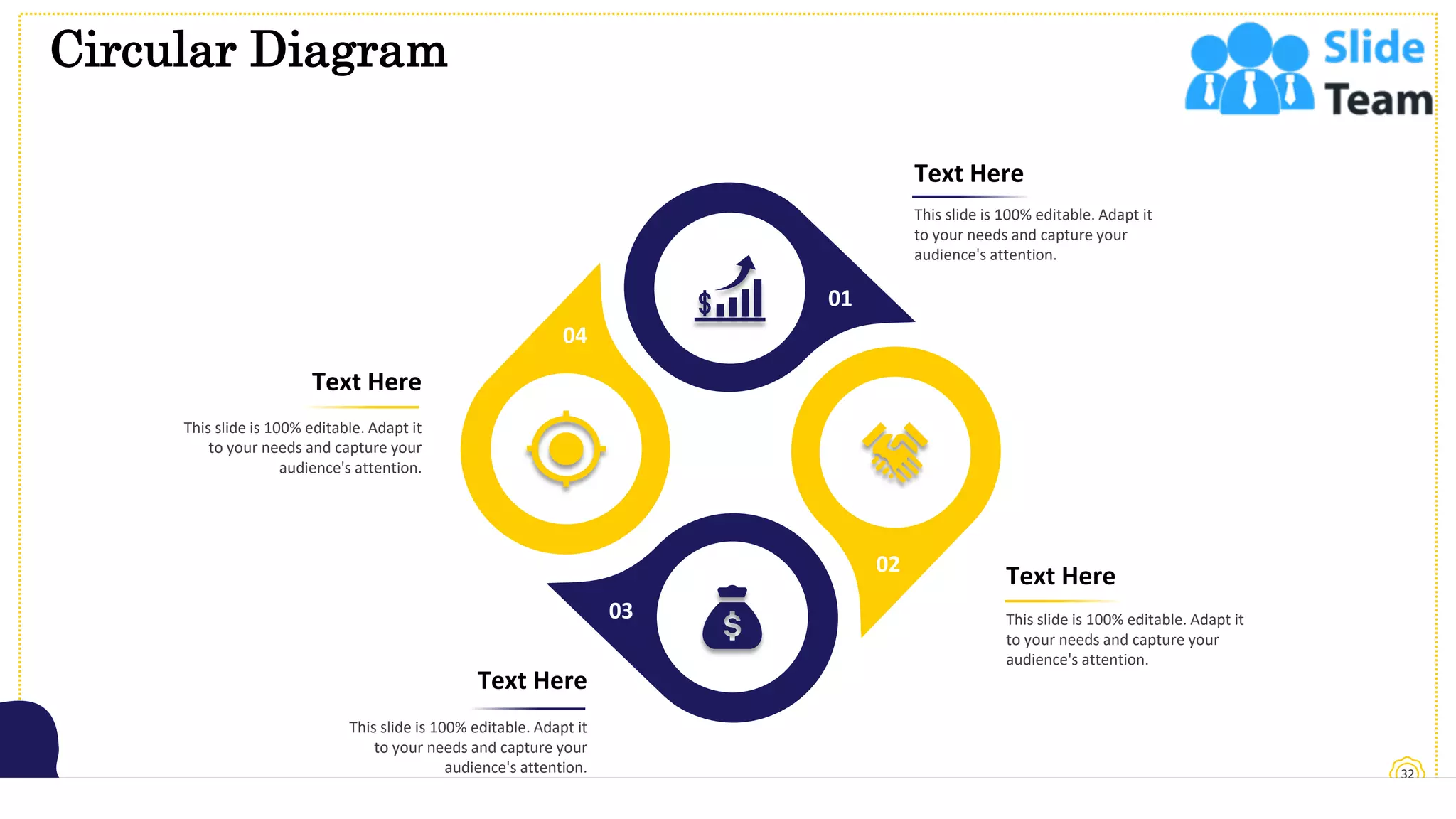 Circular Diagram
32
Text Here
This slide is 100% editable. Adapt it
to your needs and capture your
audience's attention.
Text Here
This slide is 100% editable. Adapt it
to your needs and capture your
audience's attention.
Text Here
This slide is 100% editable. Adapt it
to your needs and capture your
audience's attention.
Text Here
This slide is 100% editable. Adapt it
to your needs and capture your
audience's attention.
02
01
03
04
 