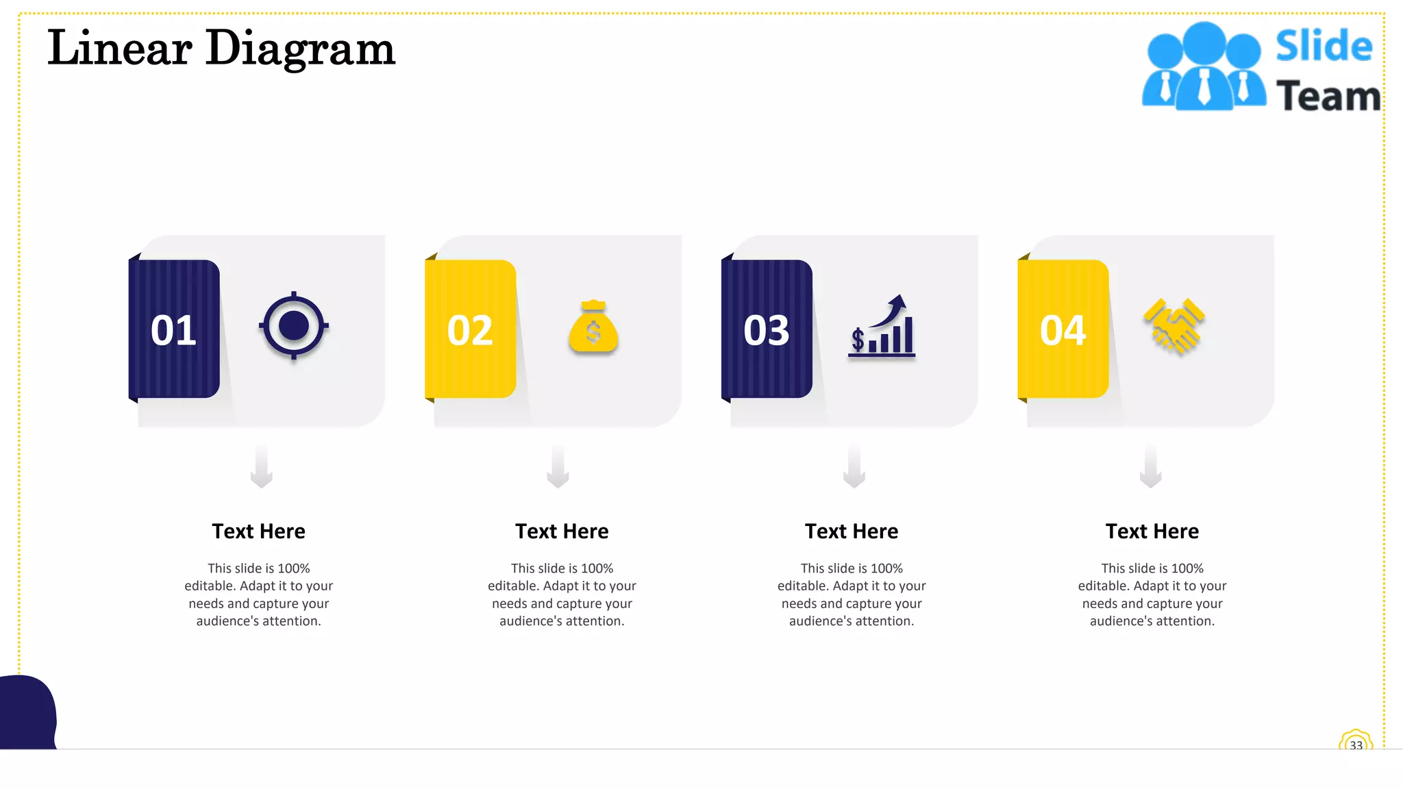 Linear Diagram
33
01 02 03 04
Text Here
This slide is 100%
editable. Adapt it to your
needs and capture your
audience's attention.
Text Here
This slide is 100%
editable. Adapt it to your
needs and capture your
audience's attention.
Text Here
This slide is 100%
editable. Adapt it to your
needs and capture your
audience's attention.
Text Here
This slide is 100%
editable. Adapt it to your
needs and capture your
audience's attention.
 