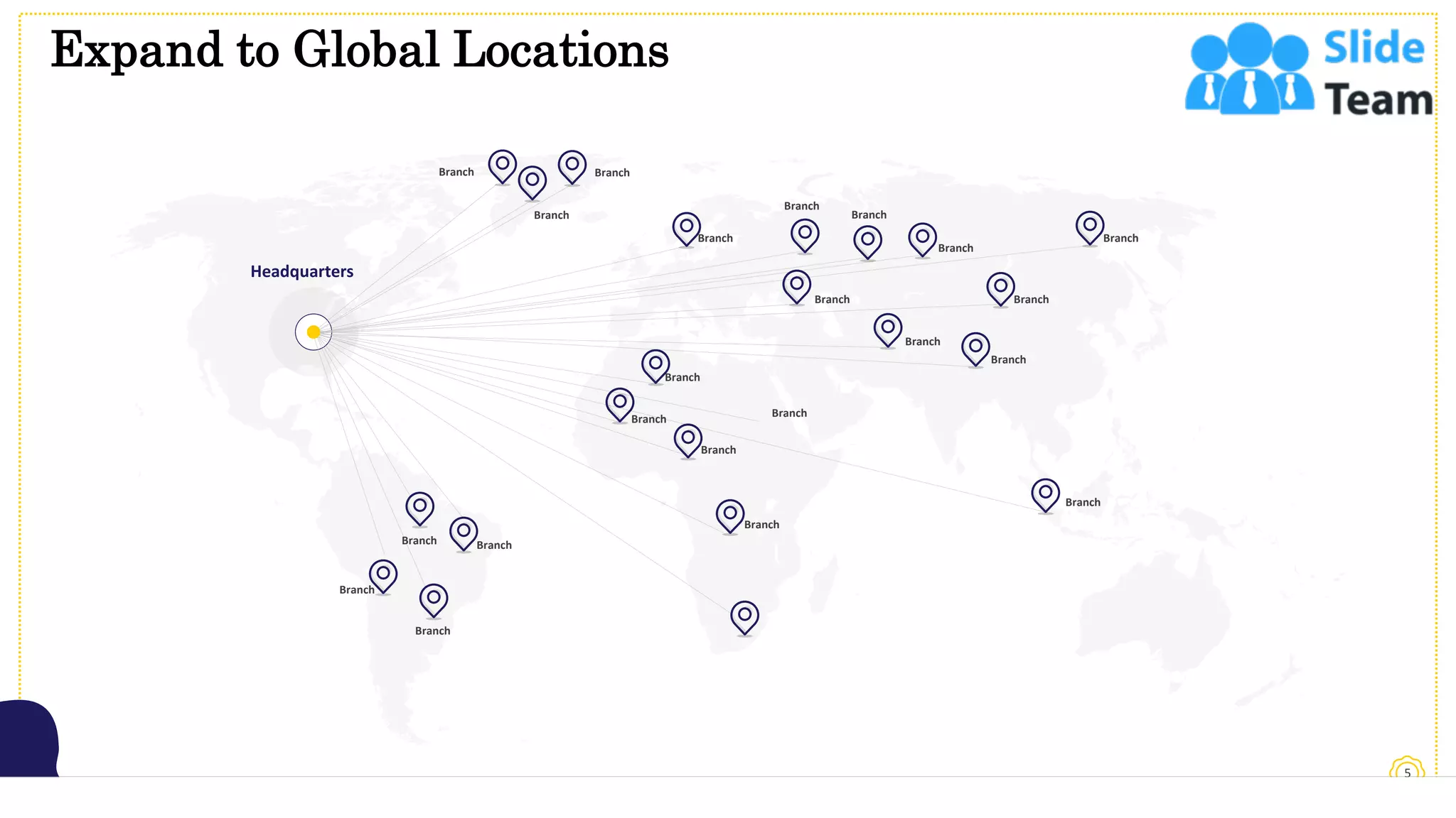 Expand to Global Locations
5
Headquarters
Branch Branch
Branch
Branch
Branch
Branch
Branch
Branch
Branch
Branch
Branch
Branch
Branch
Branch
Branch
Branch
Branch
Branch
Branch
Branch
Branch
Branch
This slide is 100% editable. Adapt it to your needs and capture your audience's attention.
 