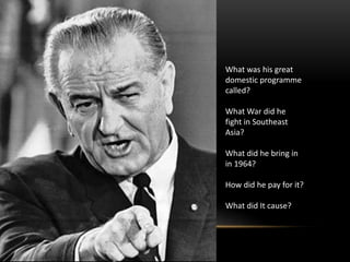 What was his great
domestic programme
called?
What War did he
fight in Southeast
Asia?
What did he bring in
in 1964?
How did he pay for it?
What did It cause?
 