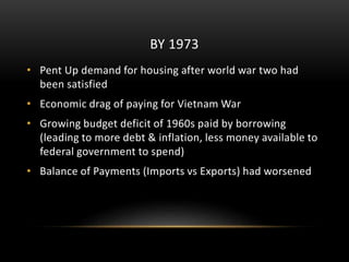BY 1973
• Pent Up demand for housing after world war two had
been satisfied
• Economic drag of paying for Vietnam War
• Growing budget deficit of 1960s paid by borrowing
(leading to more debt & inflation, less money available to
federal government to spend)
• Balance of Payments (Imports vs Exports) had worsened
 