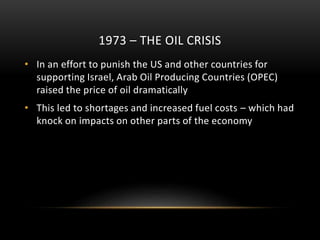 1973 – THE OIL CRISIS
• In an effort to punish the US and other countries for
supporting Israel, Arab Oil Producing Countries (OPEC)
raised the price of oil dramatically
• This led to shortages and increased fuel costs – which had
knock on impacts on other parts of the economy
 