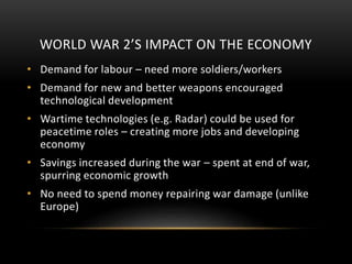 WORLD WAR 2’S IMPACT ON THE ECONOMY
• Demand for labour – need more soldiers/workers
• Demand for new and better weapons encouraged
technological development
• Wartime technologies (e.g. Radar) could be used for
peacetime roles – creating more jobs and developing
economy
• Savings increased during the war – spent at end of war,
spurring economic growth
• No need to spend money repairing war damage (unlike
Europe)
 