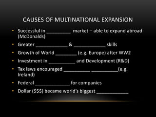 CAUSES OF MULTINATIONAL EXPANSION
• Successful in _________ market – able to expand abroad
(McDonalds)
• Greater ____________ & ____________ skills
• Growth of World ________ (e.g. Europe) after WW2
• Investment in __________ and Development (R&D)
• Tax laws encouraged __________ __________(e.g.
Ireland)
• Federal _____________ for companies
• Dollar ($$$) became world’s biggest ____________
 