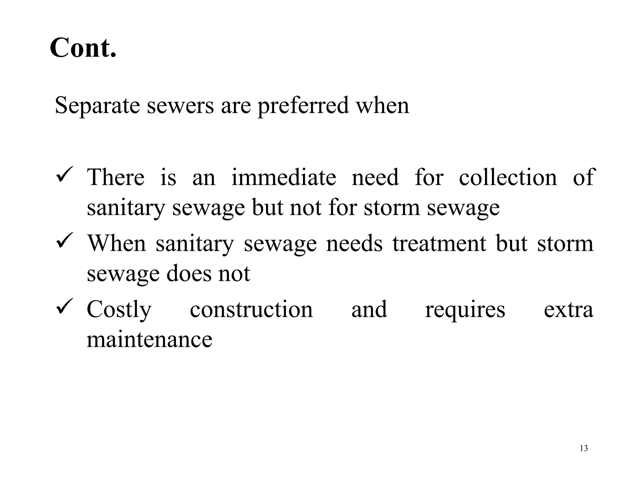 Cont.
Separate sewers are preferred when
 There is an immediate need for collection of
sanitary sewage but not for storm sewage
 When sanitary sewage needs treatment but storm
sewage does not
 Costly construction and requires extra
maintenance
13
 