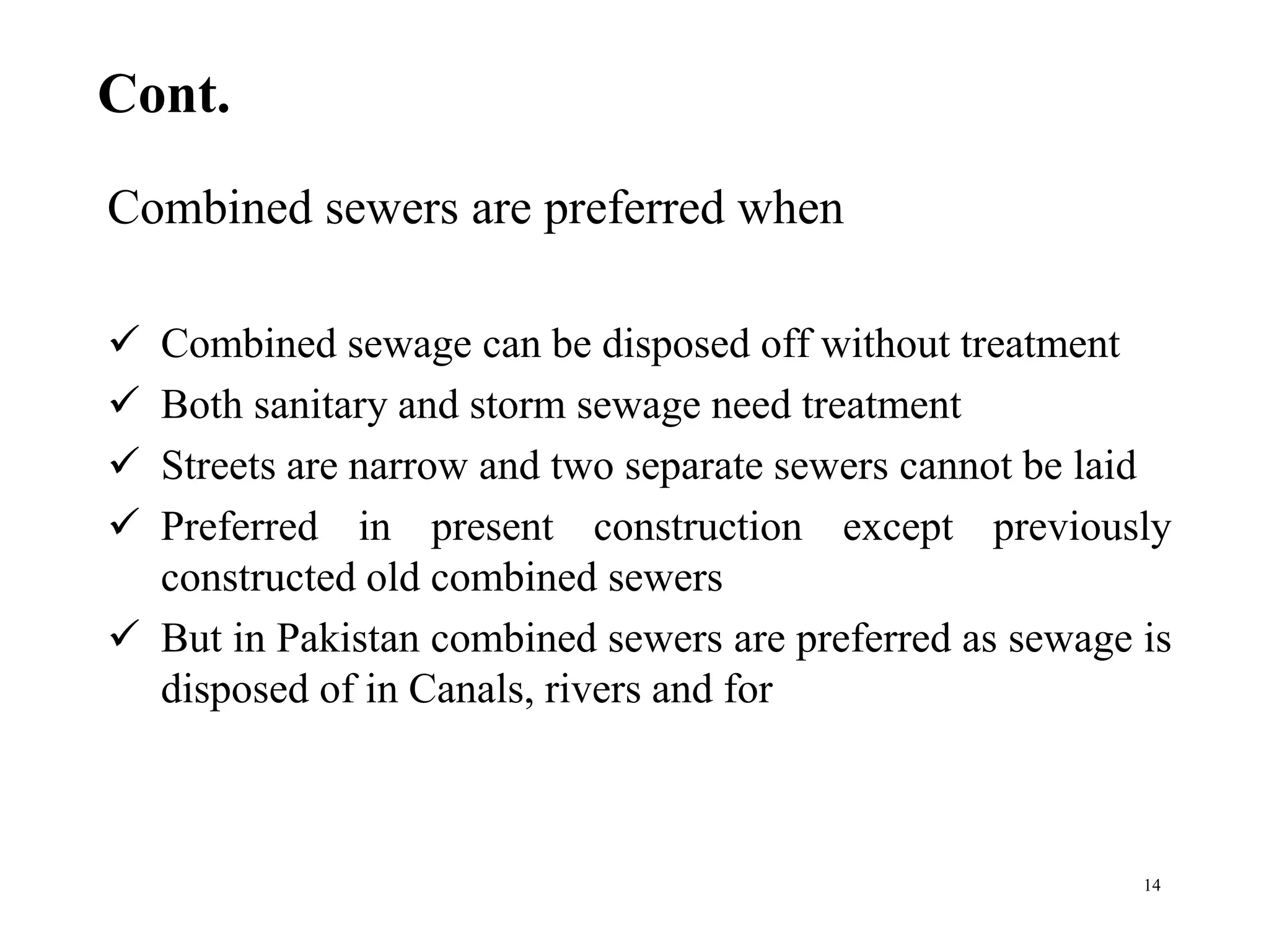 Cont.
Combined sewers are preferred when
 Combined sewage can be disposed off without treatment
 Both sanitary and storm sewage need treatment
 Streets are narrow and two separate sewers cannot be laid
 Preferred in present construction except previously
constructed old combined sewers
 But in Pakistan combined sewers are preferred as sewage is
disposed of in Canals, rivers and for
14
 