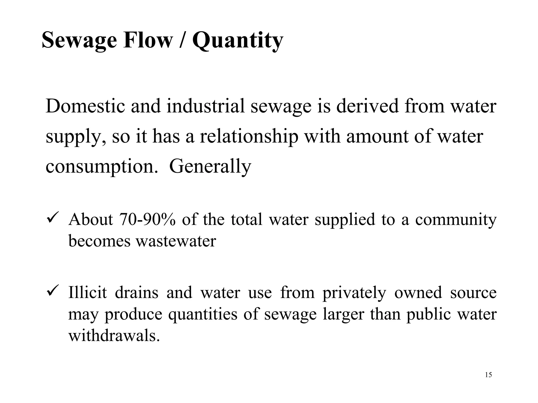 Sewage Flow / Quantity
Domestic and industrial sewage is derived from water
supply, so it has a relationship with amount of water
consumption. Generally
 About 70-90% of the total water supplied to a community
becomes wastewater
 Illicit drains and water use from privately owned source
may produce quantities of sewage larger than public water
withdrawals.
15
 