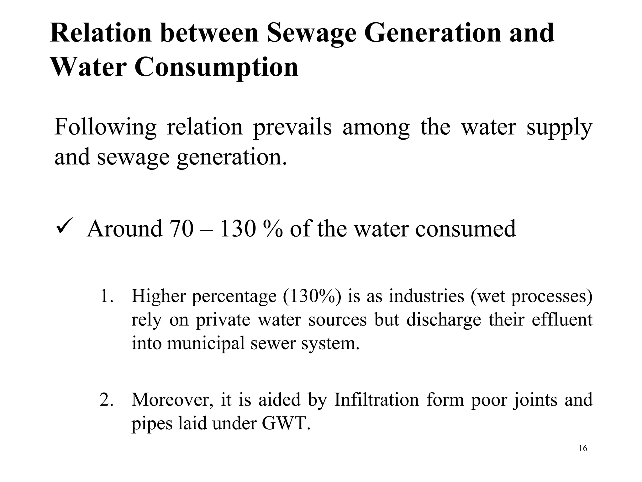 Relation between Sewage Generation and
Water Consumption
Following relation prevails among the water supply
and sewage generation.
 Around 70 – 130 % of the water consumed
1. Higher percentage (130%) is as industries (wet processes)
rely on private water sources but discharge their effluent
into municipal sewer system.
2. Moreover, it is aided by Infiltration form poor joints and
pipes laid under GWT.
16
 