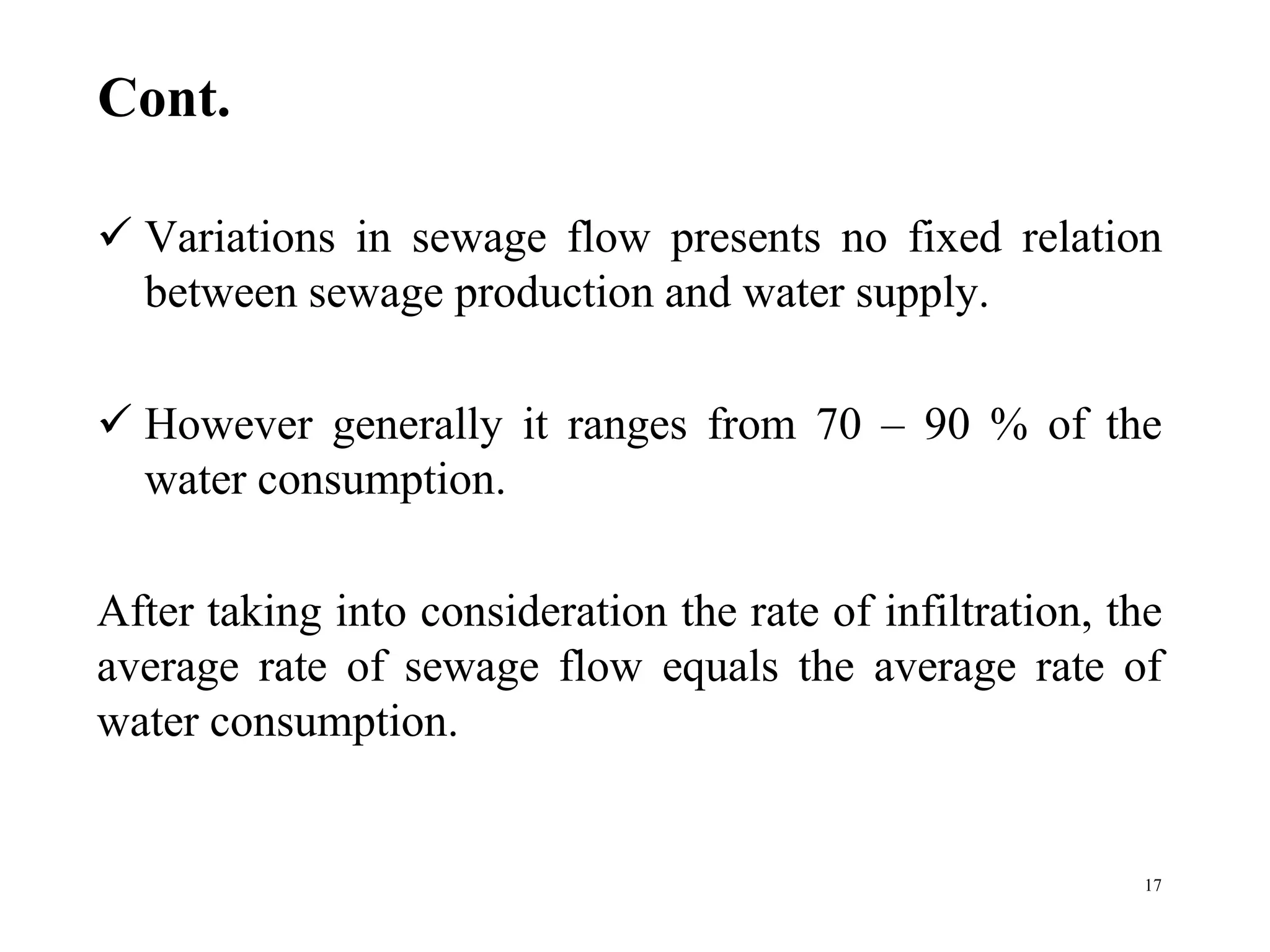 Cont.
 Variations in sewage flow presents no fixed relation
between sewage production and water supply.
 However generally it ranges from 70 – 90 % of the
water consumption.
After taking into consideration the rate of infiltration, the
average rate of sewage flow equals the average rate of
water consumption.
17
 