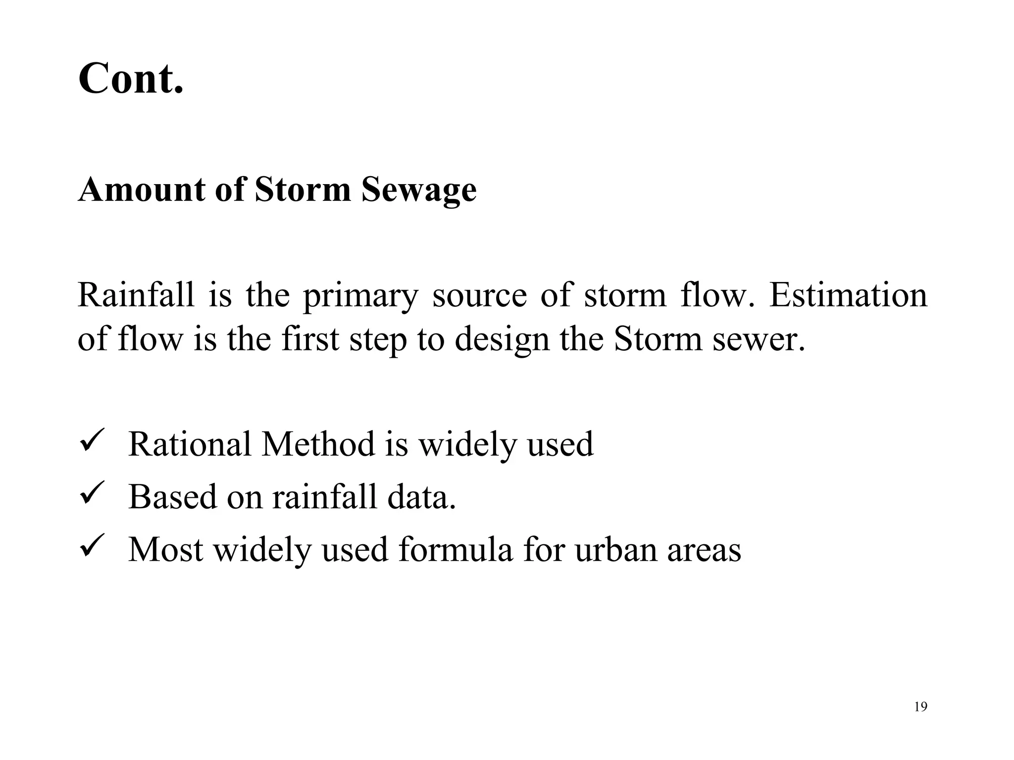 Cont.
Amount of Storm Sewage
Rainfall is the primary source of storm flow. Estimation
of flow is the first step to design the Storm sewer.
 Rational Method is widely used
 Based on rainfall data.
 Most widely used formula for urban areas
19
 