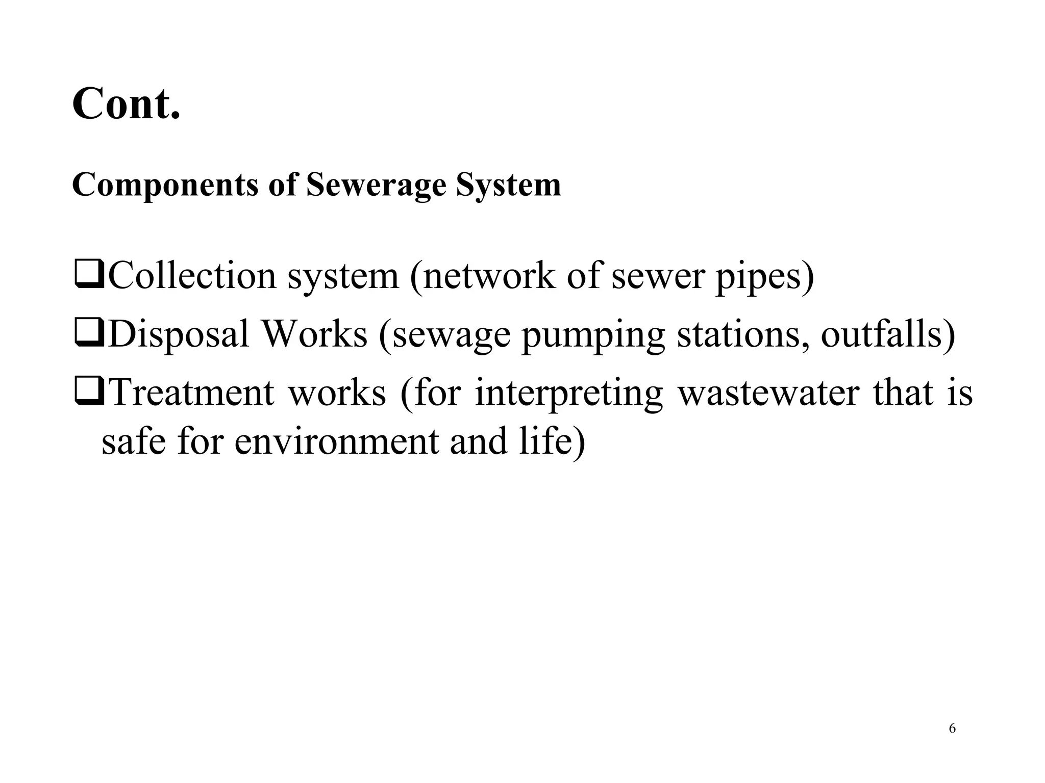 Cont.
Collection system (network of sewer pipes)
Disposal Works (sewage pumping stations, outfalls)
Treatment works (for interpreting wastewater that is
safe for environment and life)
6
Components of Sewerage System
 