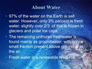 About Water
• 97% of the water on the Earth is salt
  water. However, only 3% percent is fresh
  water; slightly over 2/3 of this is frozen in
  glaciers and polar ice caps.
• The remaining unfrozen freshwater is
  found mainly as groundwater, with only a
  small fraction present above ground or in
  the air.
• Fresh water is a renewable resource
 