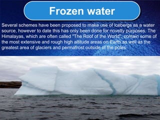 Frozen water
Several schemes have been proposed to make use of icebergs as a water
source, however to date this has only been done for novelty purposes. The
Himalayas, which are often called "The Roof of the World", contain some of
the most extensive and rough high altitude areas on Earth as well as the
greatest area of glaciers and permafrost outside of the poles
 