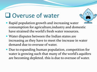  Overuse of water
 Rapid population growth and increasing water
consumption for agriculture,industry and domestic
have strained the world’s fresh water resources.
 Water disputes between the Indian states are
increasing as they have to meet the increase in water
demand due to overuse of water.
 Due to expanding human population, competition for
water is growing such that many of the world’s aquifers
are becoming depleted. this is due to overuse of water.
 