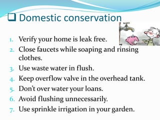  Domestic conservation
1. Verify your home is leak free.
2. Close faucets while soaping and rinsing
clothes.
3. Use waste water in flush.
4. Keep overflow valve in the overhead tank.
5. Don’t over water your loans.
6. Avoid flushing unnecessarily.
7. Use sprinkle irrigation in your garden.
 