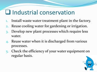  Industrial conservation
1. Install waste water treatment plant in the factory.
2. Reuse cooling water for gardening or irrigation.
3. Develop new plant processes which require less
water.
4. Reuse water when it is discharged from various
processes.
5. Check the efficiency of your water equipment on
regular basis.
 