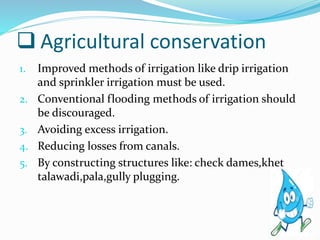  Agricultural conservation
1. Improved methods of irrigation like drip irrigation
and sprinkler irrigation must be used.
2. Conventional flooding methods of irrigation should
be discouraged.
3. Avoiding excess irrigation.
4. Reducing losses from canals.
5. By constructing structures like: check dames,khet
talawadi,pala,gully plugging.
 