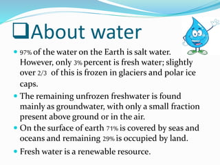 About water
 97% of the water on the Earth is salt water.
However, only 3% percent is fresh water; slightly
over 2/3 of this is frozen in glaciers and polar ice
caps.
 The remaining unfrozen freshwater is found
mainly as groundwater, with only a small fraction
present above ground or in the air.
 On the surface of earth 71% is covered by seas and
oceans and remaining 29% is occupied by land.
 Fresh water is a renewable resource.
 