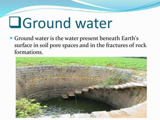 Ground water
 Ground water is the water present beneath Earth's
surface in soil pore spaces and in the fractures of rock
formations.
 