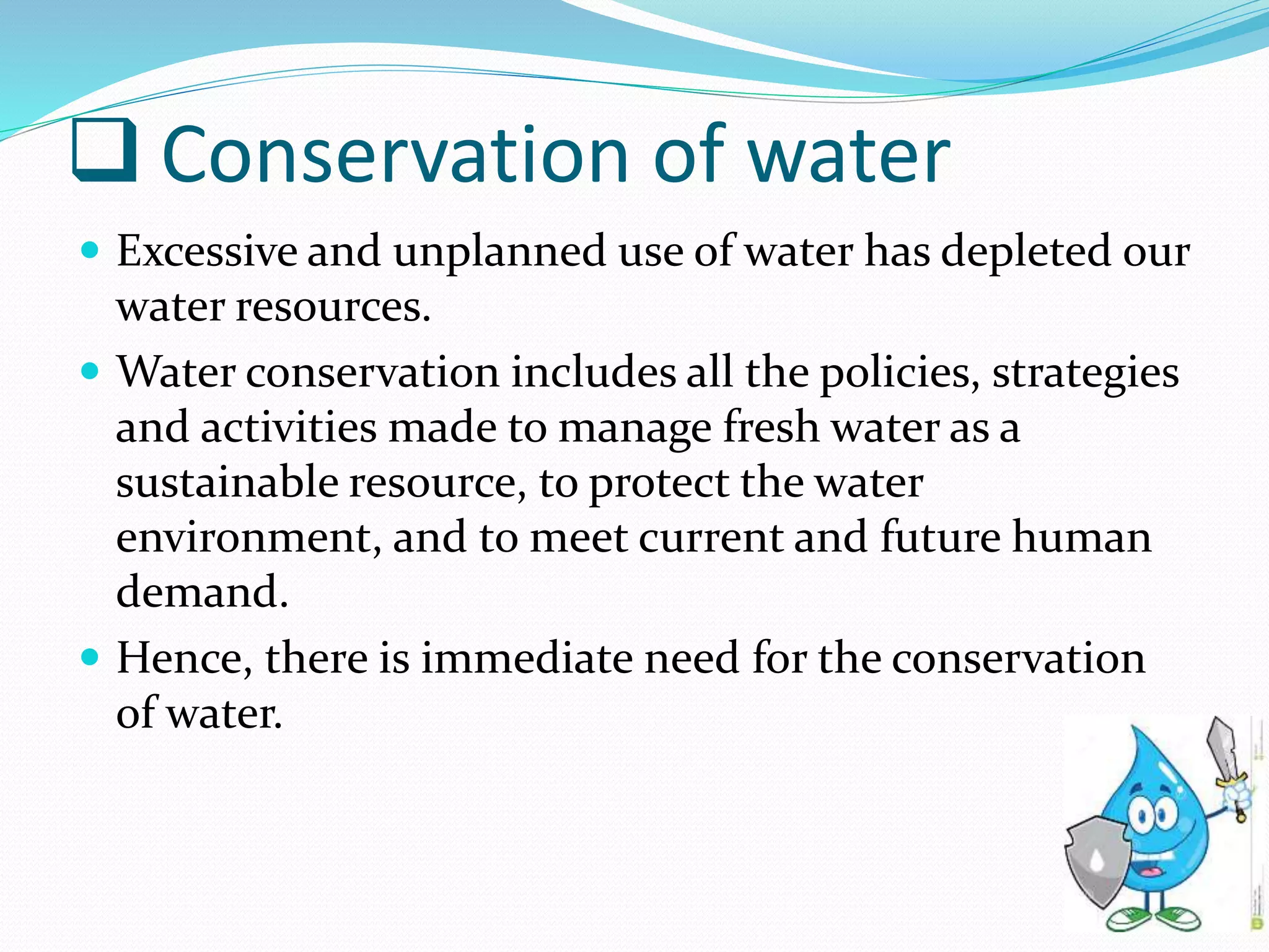  Conservation of water
 Excessive and unplanned use of water has depleted our
water resources.
 Water conservation includes all the policies, strategies
and activities made to manage fresh water as a
sustainable resource, to protect the water
environment, and to meet current and future human
demand.
 Hence, there is immediate need for the conservation
of water.
 