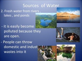 Sources of Water
2. Fresh water from rivers ,
lakes , and ponds

- it is easily become
polluted because they
are open.
- People can throw
domestic and industrial
wastes into it

 
