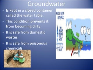 Groundwater

- Is kept in a closed container
called the water table.
- This condition prevents it
from becoming dirty
- It is safe from domestic
wastes
- It is safe from poisonous
chemicals

 