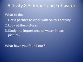 Activity 8.3: Importance of water
What to do:
1.Get a partner to work with on this activity.
2.Look at the pictures.
3.Study the importance of water in each
picture?
What have you found out?

 