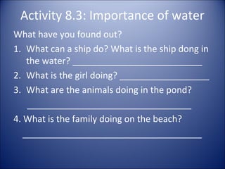 Activity 8.3: Importance of water
What have you found out?
1. What can a ship do? What is the ship dong in
the water? __________________________
2. What is the girl doing? __________________
3. What are the animals doing in the pond?
_________________________________
4. What is the family doing on the beach?
____________________________________

 