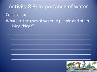 Activity 8.3: Importance of water
Conclusion:
What are the uses of water to people and other
living things?
_______________________________________
_____________________________________
_____________________________________
_____________________________________
_____________________________________
_____________________________________

 