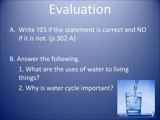 Evaluation
A. Write YES if the statement is correct and NO
if it is not. (p.302-A)
B. Answer the following.
1. What are the uses of water to living
things?
2. Why is water cycle important?

 