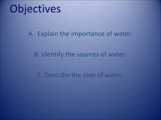 Objectives
A. Explain the importance of water.
B. Identify the sources of water.
C. Describe the uses of water.

 
