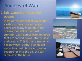 Sources of Water
1.Salt water from seas and
oceans
- most of the water that covers the
earth’s surface is ocean water.
There are many minerals in the
oceans, but salt is the most
common . Salt comes from minerals
that are carried down into the seas
and oceans. This is the reason why
ocean water is salty. ( when salt
water in a basin is placed , water
evaporates into the air, the salt
remains in the basin

 