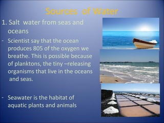 Sources of Water
1. Salt water from seas and
oceans
- Scientist say that the ocean
produces 805 of the oxygen we
breathe. This is possible because
of planktons, the tiny –releasing
organisms that live in the oceans
and seas.
- Seawater is the habitat of
aquatic plants and animals

 