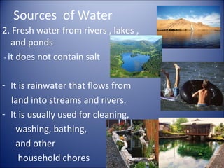 Sources of Water
2. Fresh water from rivers , lakes ,
and ponds
- it does not contain salt
- It is rainwater that flows from
land into streams and rivers.
- It is usually used for cleaning,
washing, bathing,
and other
household chores

 