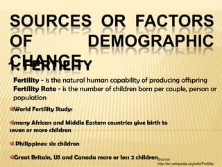 SOURCES OR FACTORS
OF DEMOGRAPHIC
CHANGE1. FERTILITY
World Fertility Study:
many African and Middle Eastern countries give birth to
seven or more children
Philippines: six children
Great Britain, US and Canada more or less 2 children
Fertility - is the natural human capability of producing offspring
Fertility Rate - is the number of children born per couple, person or
population
Source:
http://en.wikipedia.org/wiki/Fertility
 