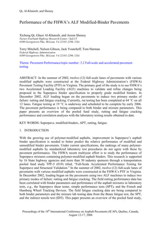 Qi, Al-Khateeb, and Shenoy
Proceedings of the 10th
International Conference on Asphalt Pavements (ICAP), Quebec, Canada,
August 12-17, 2006
Performance of the FHWA’s ALF Modified-Binder Pavements
Xicheng Qi, Ghazi Al-Khateeb, and Aroon Shenoy
Turner-Fairbank Highway Research Center / SaLUT
6300 Georgetown Pike, McLean, VA 22101-2296, USA
Terry Mitchell, Nelson Gibson, Jack Youtcheff, Tom Harman
Federal Highway Administration
6300 Georgetown Pike, McLean, VA 22101-2296, USA
Theme: Pavement Performance/topic number: 3.2 Full-scale and accelerated pavement
testing
ABSTRACT: In the summer of 2002, twelve (12) full-scale lanes of pavements with various
modified asphalts were constructed at the Federal Highway Administration’s (FHWA)
Pavement Testing Facility (PTF) in Virginia. The primary goal of the study is to use FHWA’s
two Accelerated Loading Facility (ALF) machines to validate and refine changes being
proposed in the Superpave binder specification to properly grade modified binders. In
December 2002, ALF loading began on the pavements to induce two primary modes of
failure: rutting and fatigue cracking. Currently, rut testing has been completed at 64 °C on all
12 lanes. Fatigue testing at 19 °C is underway and scheduled to be complete by early 2006.
The pavement performance is being compared to both binder and mixture parameters. This
paper presents an overview of the pooled fund study, rutting and fatigue cracking
performance and correlation analyses with the laboratory testing results obtained to date.
KEY WORDS: Superpave, modified-binders, APT, rutting, fatigue.
1. INTRODUCTION
With the growing use of polymer-modified asphalts, improvement in Superpave’s asphalt
binder specification is needed to better predict the relative performance of modified and
unmodified binder pavements. Under current specifications, the rankings of many polymer-
modified asphalts by standardized laboratory test procedures do not agree with those by
pavement performance. The FHWA recent multiyear effort is to study the performance of
Superpave mixtures containing polymer-modified asphalt binders. This research is supported
by 16 State highway agencies and more than 30 industry sponsors through a transportation
pooled fund study TPF-5 (019) titled, “Full-Scale Accelerated Performance Testing for
Superpave and Structural Validation.” In the summer of 2002, twelve (12) full-scale lanes of
pavements with various modified asphalts were constructed at the FHWA’s PTF in Virginia.
In December 2002, loading began on the pavements using two ALF machines to induce two
primary modes of failure: rutting and fatigue cracking. The field rutting performance data has
been correlated with binder parameters and performance of the asphalt mixtures in laboratory
tests, e.g., the Superpave shear tester, simple performance tests (SPT), and the French and
Hamburg Wheel Tracking Devices. The field fatigue cracking data are being compared to
both binder parameters and the mixture lab testing data from the Beam fatigue test, the SPT,
and the indirect tensile test (IDT). This paper presents an overview of the pooled fund study,
 