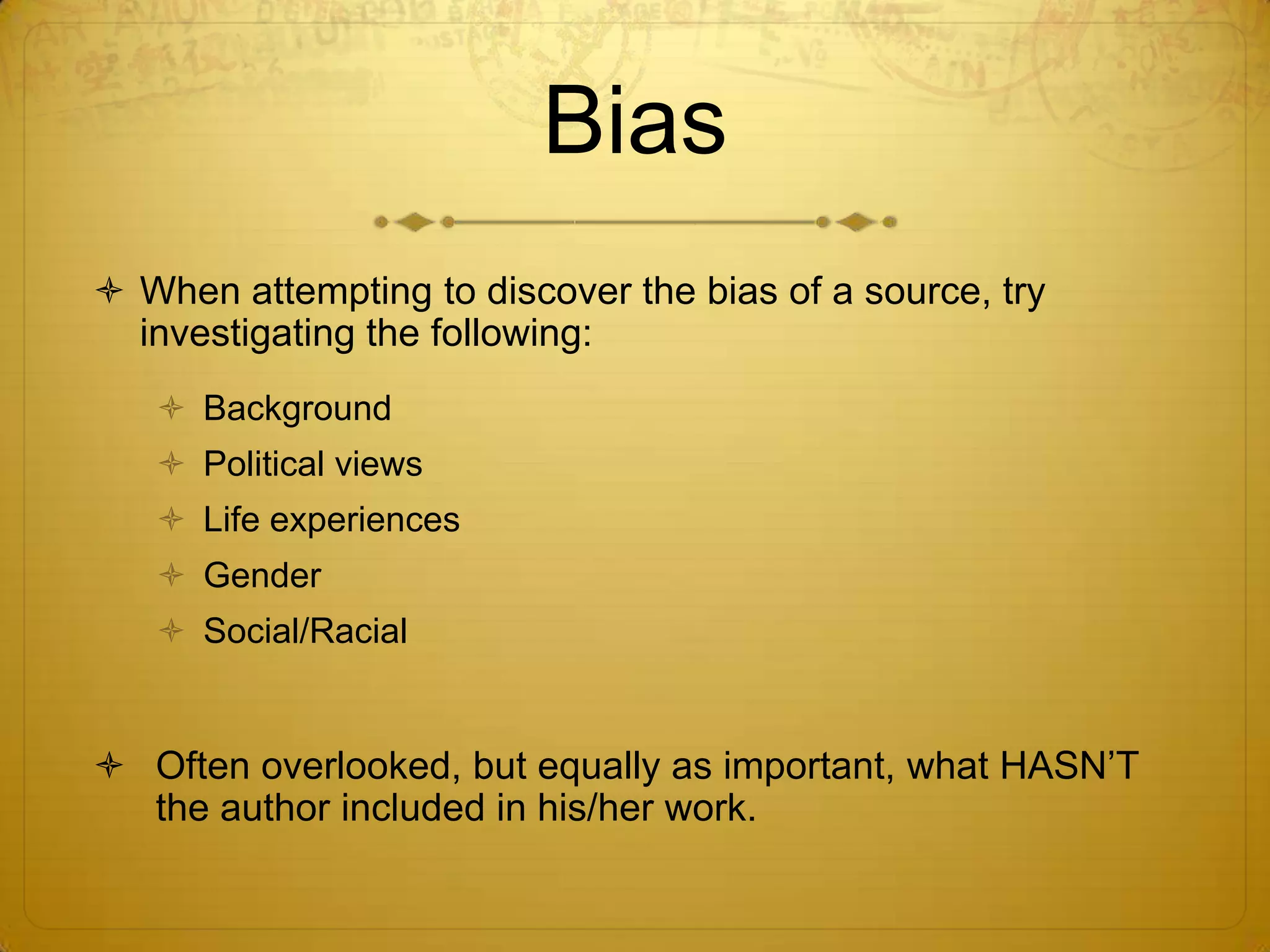 BiasWhen attempting to discover the bias of a source, try investigating the following:BackgroundPolitical viewsLife experiencesGenderSocial/RacialOften overlooked, but equally as important, what HASN’T the author included in his/her work.