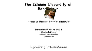Topic: Sources & Review of Literature
The Islamia University of
Bahawalpur
Muhammad Khizer Hayat
Khaleel Ahmad
Session: 2016-18 (Spring)
Semester: 3rd
Supervised By: Dr.Fakhra Shamim
 